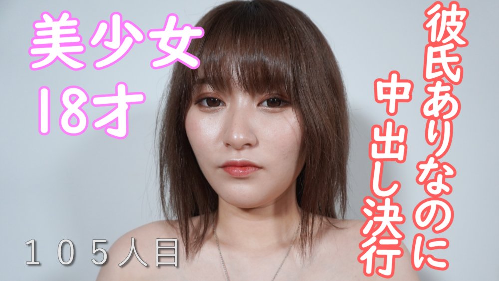 105人目、完全顔出し!!、本物の18才、美少女、初撮影、彼氏ありなのに中出し決行 105人目、完全顔出し!!、本物の18才、美少女、初撮影、彼氏ありなのに中出し決行